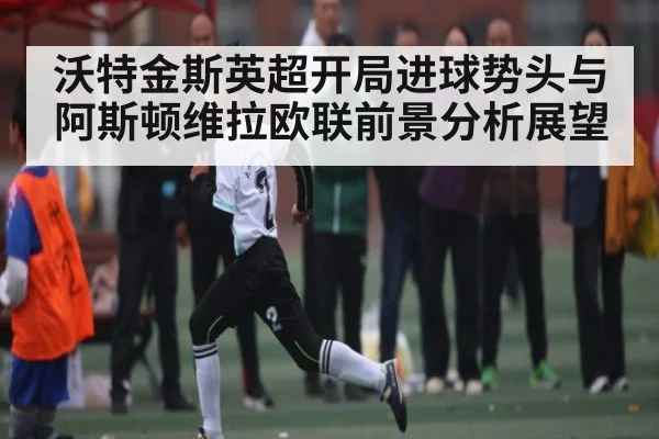 沃特金斯英超开局进球势头与阿斯顿维拉欧联前景分析展望