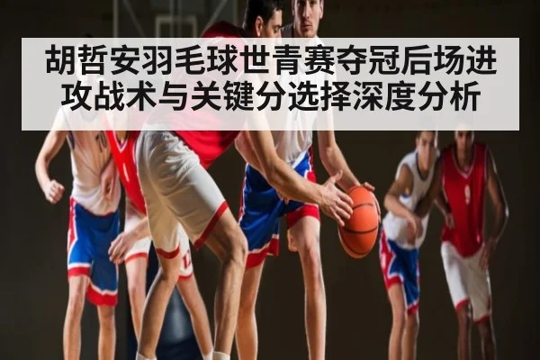 胡哲安羽毛球世青赛夺冠后场进攻战术与关键分选择深度分析